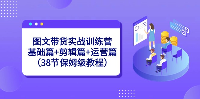 图文带货实战训练营：基础篇+剪辑篇+运营篇（38节保姆级教程）-木木源码网