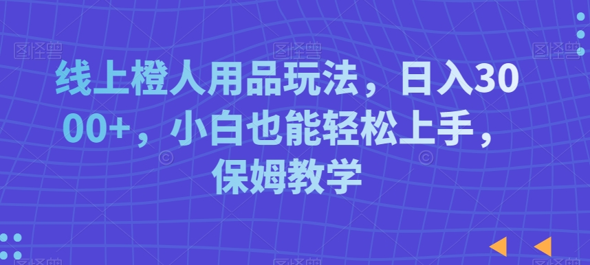 线上橙人用品玩法，日入3000+，小白也能轻松上手，保姆教学【揭秘】-中赚微课堂-木木源码网