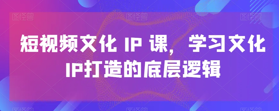 短视频文化IP课，学习文化IP打造的底层逻辑-中赚微课堂-木木源码网