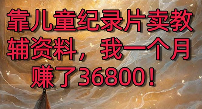 （8808期）靠儿童纪录片卖教辅资料，一个月赚了36800！暴力变现2.0版本，喂饭级教学-木木源码网