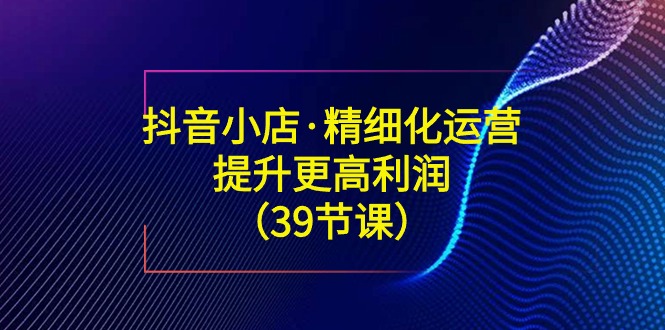 （8850期）抖音小店·精细化运营：提升·更高利润（39节课）-木木源码网