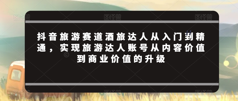 抖音旅游赛道酒旅达人从入门到精通，实现旅游达人账号从内容价值到商业价值的升级-中赚微课堂-木木源码网