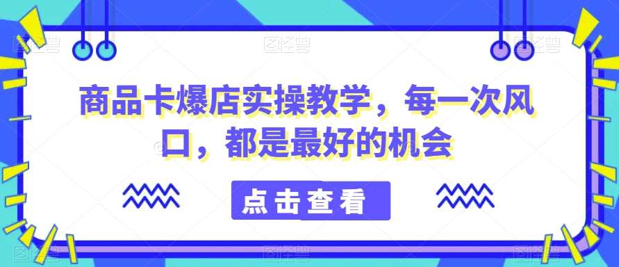 商品卡爆店实操教学，每一次风口，都是最好的机会-中赚微课堂-木木源码网