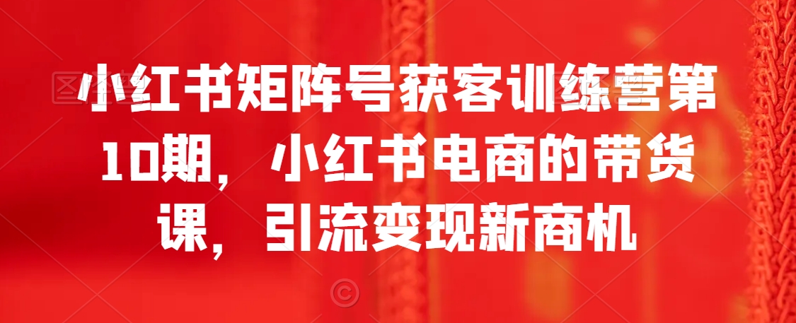 小红书矩阵号获客训练营第10期，小红书电商的带货课，引流变现新商机-中赚微课堂-木木源码网