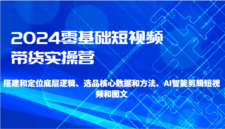 2024零基础短视频卖货实际操作营-搭建和精准定位底层思维、选款核心业务与方法、AI智能剪辑-木木源码网