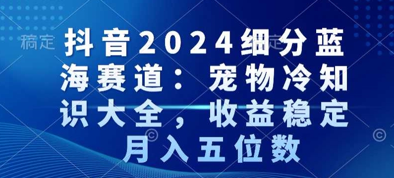 抖音2024细分蓝海赛道：宠物冷知识大全，收益稳定，月入五位数【揭秘】-中赚微课堂-木木源码网