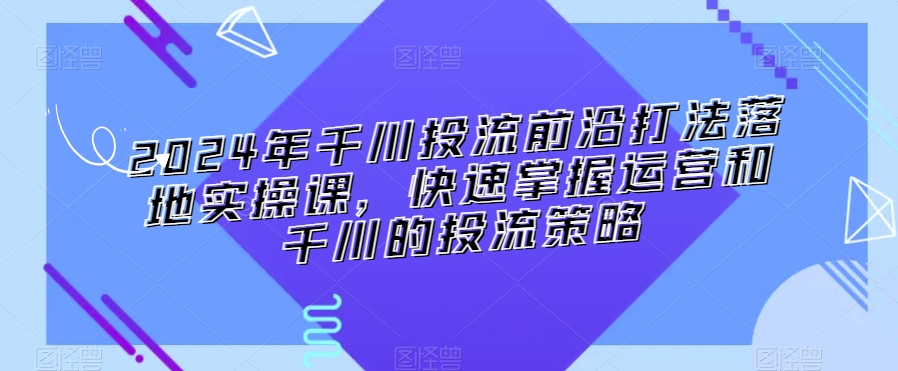 2024年千川投流前沿打法落地实操课，快速掌握运营和千川的投流策略-中赚微课堂-木木源码网