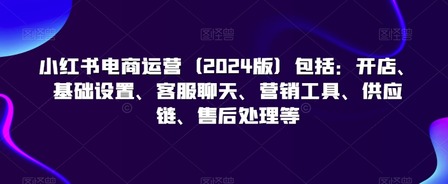 小红书电商运营（2024版）包括：开店、基础设置、客服聊天、营销工具、供应链、售后处理等-中赚微课堂-木木源码网