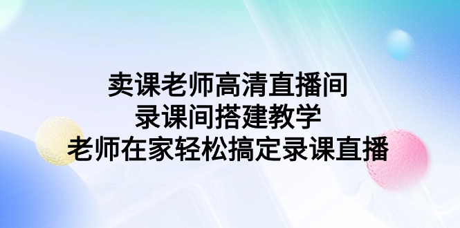 （9314期）卖课老师高清直播间 录课间搭建教学，老师在家轻松搞定录课直播-木木源码网