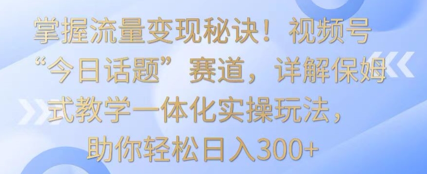 掌握流量变现秘诀！视频号“今日话题”赛道，详解保姆式教学一体化实操玩法，助你轻松日入300+【揭秘】-中赚微课堂-木木源码网