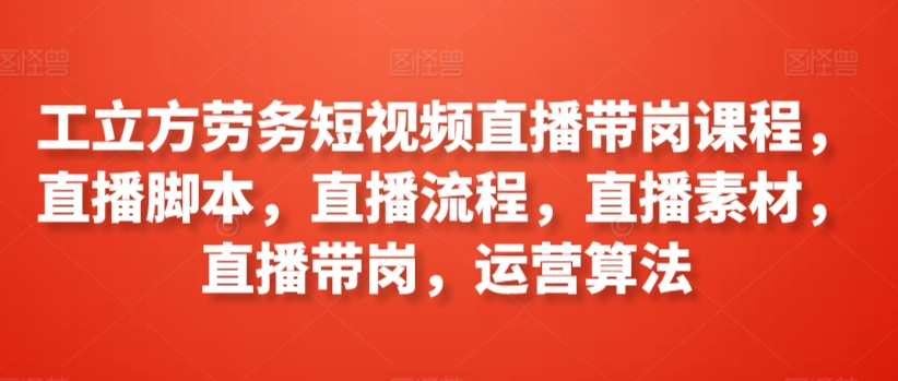 工立方劳务短视频直播带岗课程，直播脚本，直播流程，直播素材，直播带岗，运营算法-中赚微课堂-木木源码网