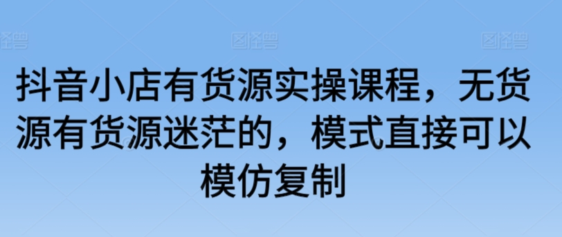 抖音小店有货源实操课程，无货源有货源迷茫的，模式直接可以模仿复制-中赚微课堂-木木源码网