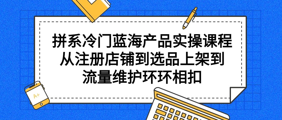 （9527期）拼系冷门蓝海产品实操课程，从注册店铺到选品上架到流量维护环环相扣-木木源码网