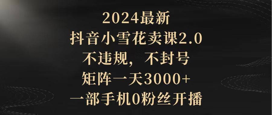 （9639期）2024最新抖音小雪花卖课2.0 不违规 不封号 矩阵一天3000+一部手机0粉丝开播-木木源码网