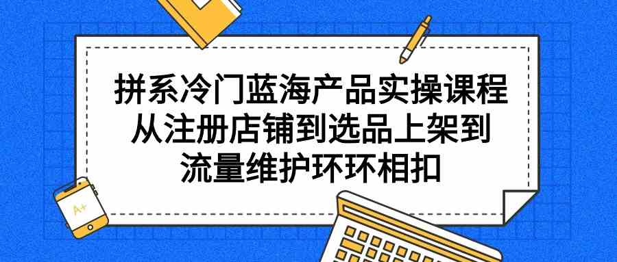 拼系冷门蓝海产品实操课程，从注册店铺到选品上架到流量维护环环相扣-木木源码网