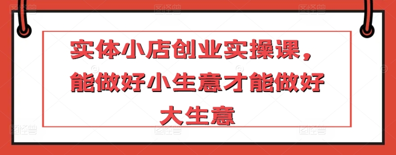 实体小店创业实操课，能做好小生意才能做好大生意-中赚微课堂-木木源码网