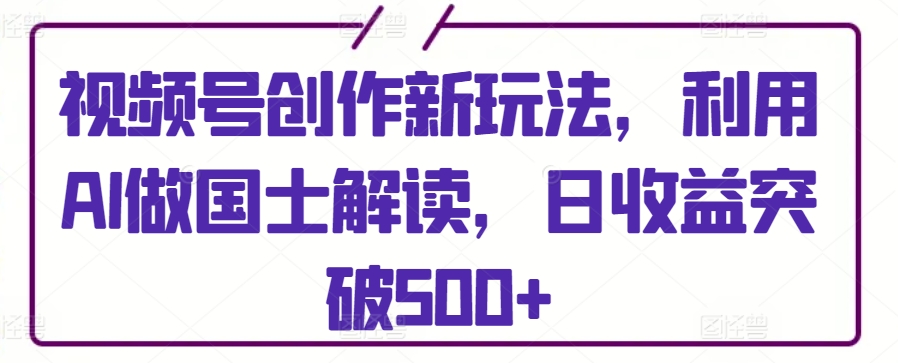 视频号创作新玩法，利用AI做国士解读，日收益突破500+【揭秘】-中赚微课堂-木木源码网