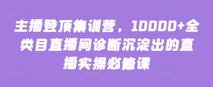 主播登顶集训营，10000+全类目直播间诊断沉淀出的直播实操必修课-中赚微课堂-木木源码网