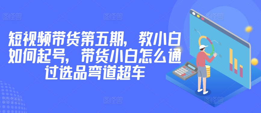 价值2980短视频带货第五期，教小白如何起号，带货小白怎么通过选品弯道超车-中赚微课堂-木木源码网