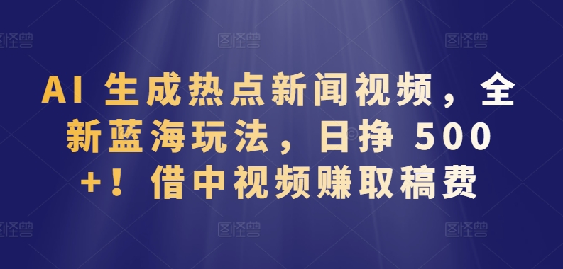 AI 生成热点新闻视频，全新蓝海玩法，日挣 500+!借中视频赚取稿费【揭秘】-中赚微课堂-木木源码网