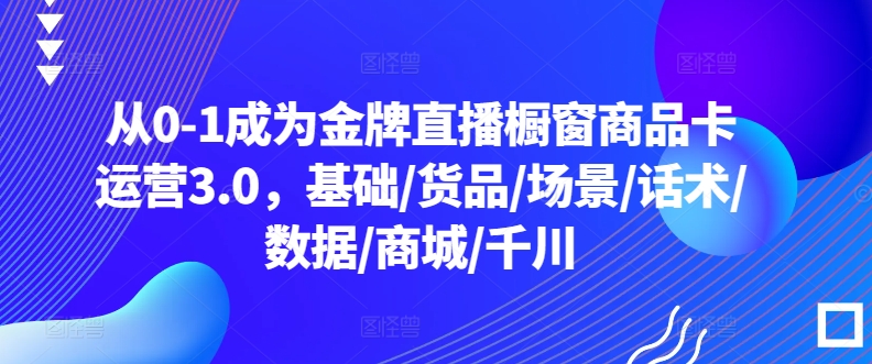 从0-1成为金牌直播橱窗商品卡运营3.0，基础/货品/场景/话术/数据/商城/千川-中赚微课堂-木木源码网