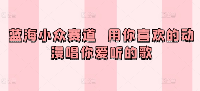 蓝海小众赛道  用你喜欢的动漫唱你爱听的歌-中赚微课堂-木木源码网