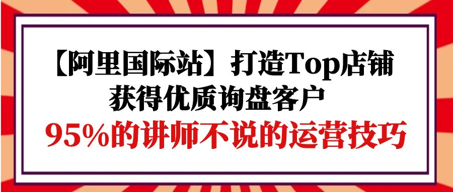 （9976期）【阿里国际站】打造Top店铺-获得优质询盘客户，95%的讲师不说的运营技巧-木木源码网