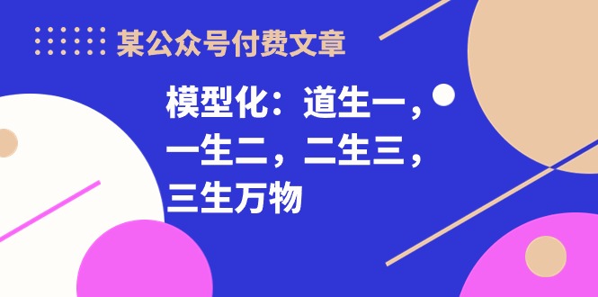 （10265期）某公众号付费文章《模型化：道生一，一生二，二生三，三生万物！》-木木源码网