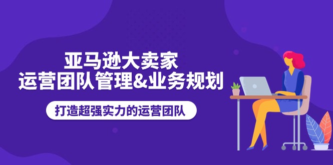 亚马逊大卖家运营团队管理&业务规划，打造超强实力的运营团队-中赚网_分享中创网创业资讯_最新网络项目资源-木木源码网