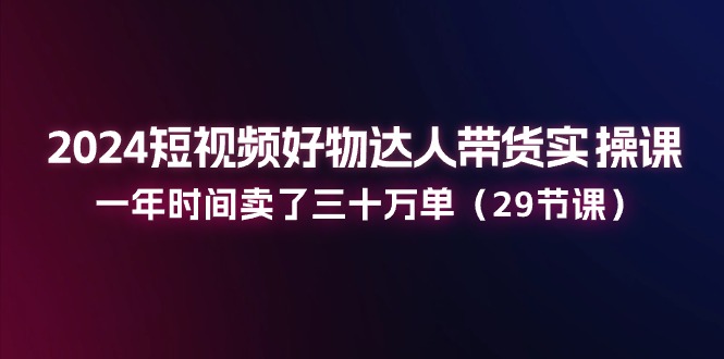 （11289期）2024短视频好物达人带货实操课：一年时间卖了三十万单（29节课）-木木源码网