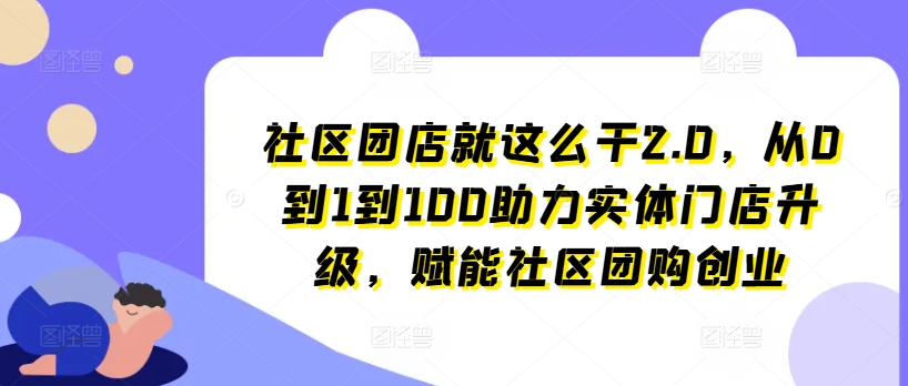 小区团店就这么做2.0，从0到1到100助推线下门店更新，创变社区拼团自主创业-中创网_分享中创网创业资讯_最新网络项目资源-木木源码网