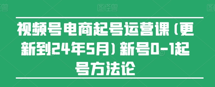 视频号电商起号运营课(更新24年7月)新号0-1起号方法论-中创网_分享中创网创业资讯_最新网络项目资源-木木源码网