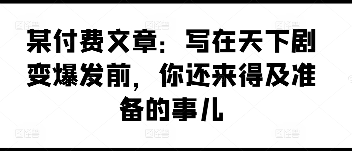 某付费文章：写在天下剧变爆发前，你还来得及准备的事儿-中创网_分享中创网创业资讯_最新网络项目资源-木木源码网