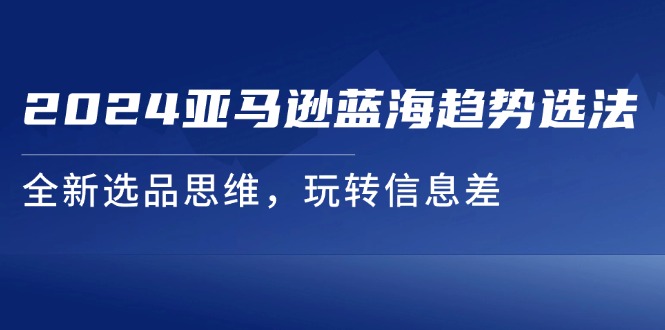 （11703期）2024亚马逊蓝海趋势选法，全新选品思维，玩转信息差-木木源码网