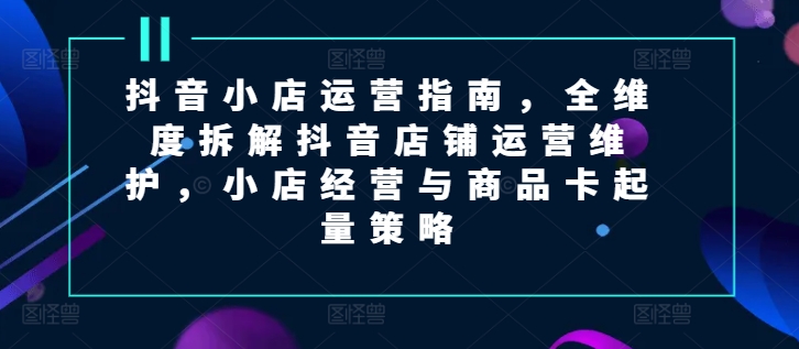 抖音小店运营指南，全维度拆解抖音店铺运营维护，小店经营与商品卡起量策略-中创网_分享中创网创业资讯_最新网络项目资源-木木源码网