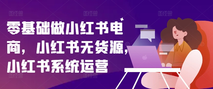 零基础做小红书电商，小红书的无货源电商，小红书的系统运营-中创网_分享中创网创业资讯_最新网络项目资源-木木源码网