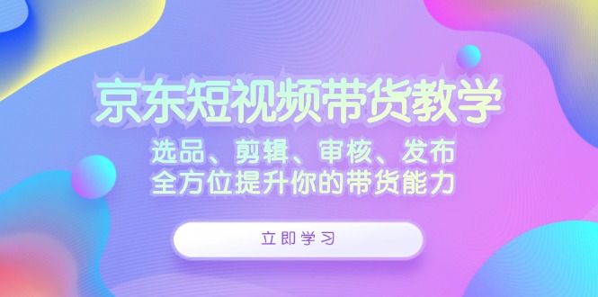 京东短视频带货教学：选品、剪辑、审核、发布，全方位提升你的带货能力-中创网_分享中创网创业资讯_最新网络项目资源-木木源码网