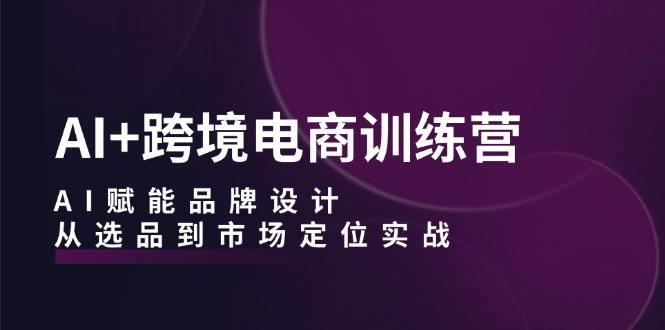 AI+跨境电商训练营：AI赋能品牌设计，从选品到市场定位实战-中创网_分享中创网创业资讯_最新网络项目资源-木木源码网